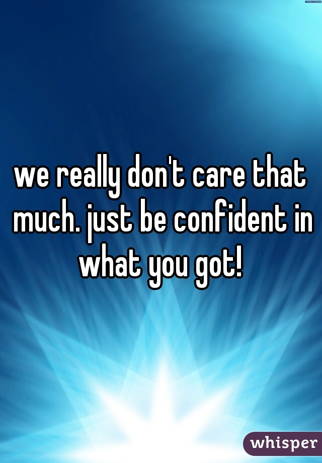 we really don't care that much. just be confident in what you got! 