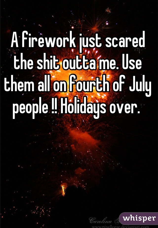 A firework just scared the shit outta me. Use them all on fourth of July people !! Holidays over. 
