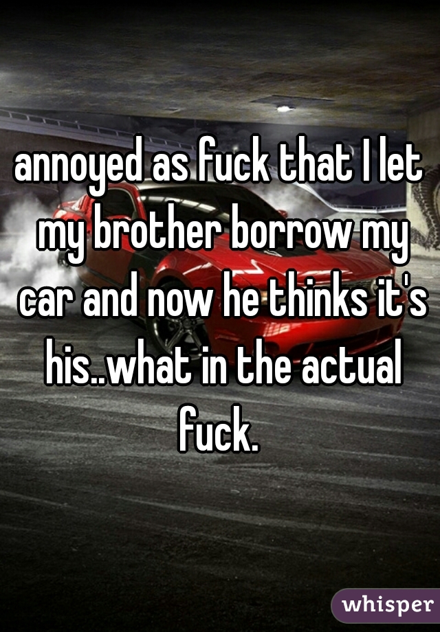 annoyed as fuck that I let my brother borrow my car and now he thinks it's his..what in the actual fuck. 