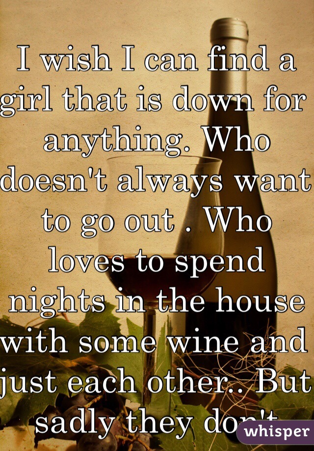 I wish I can find a girl that is down for anything. Who doesn't always want to go out . Who loves to spend nights in the house with some wine and just each other.. But sadly they don't exist. What is life 