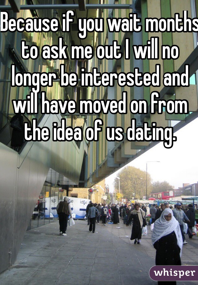 Because if you wait months to ask me out I will no longer be interested and will have moved on from the idea of us dating. 
