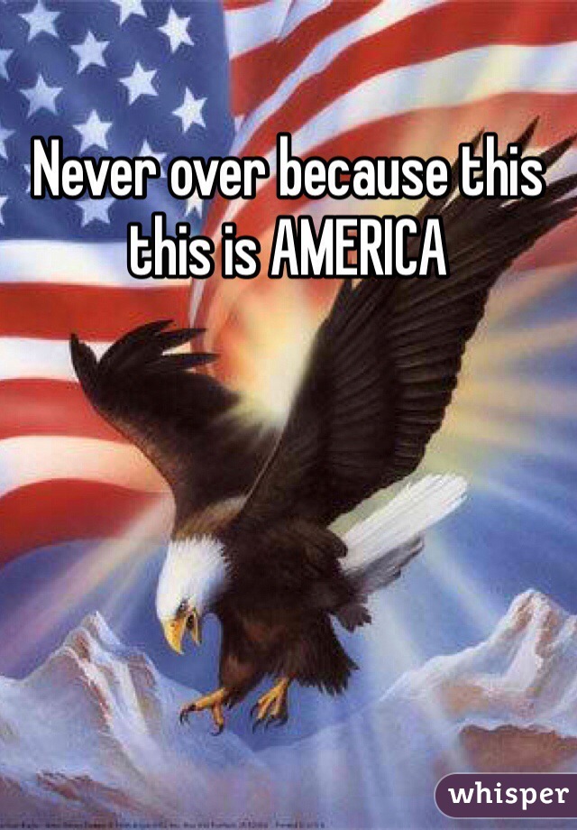 Never over because this this is AMERICA