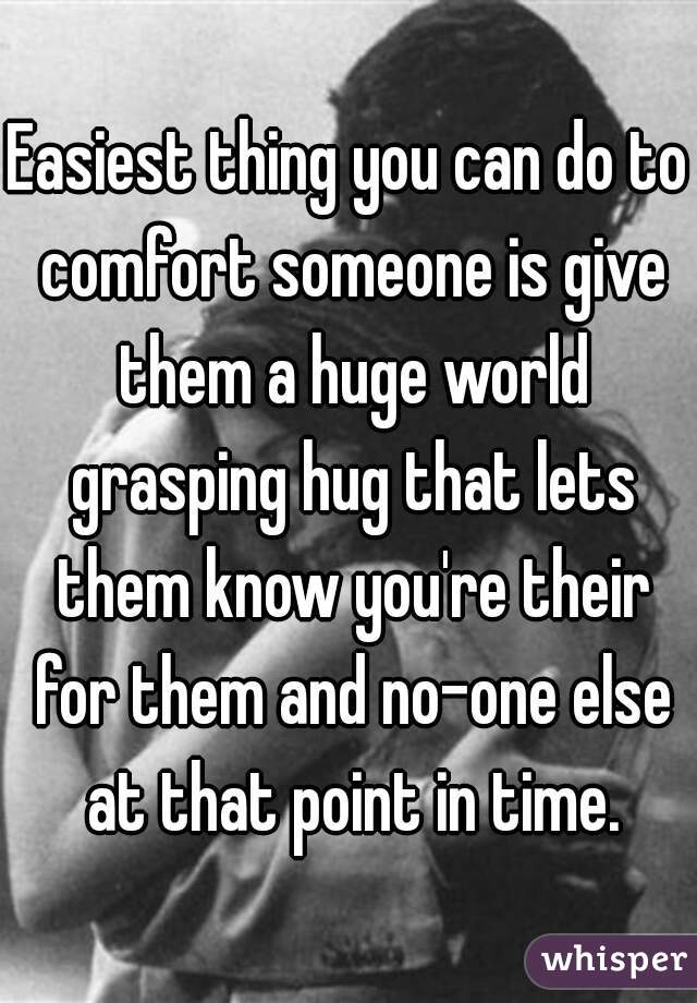 Easiest thing you can do to comfort someone is give them a huge world grasping hug that lets them know you're their for them and no-one else at that point in time.