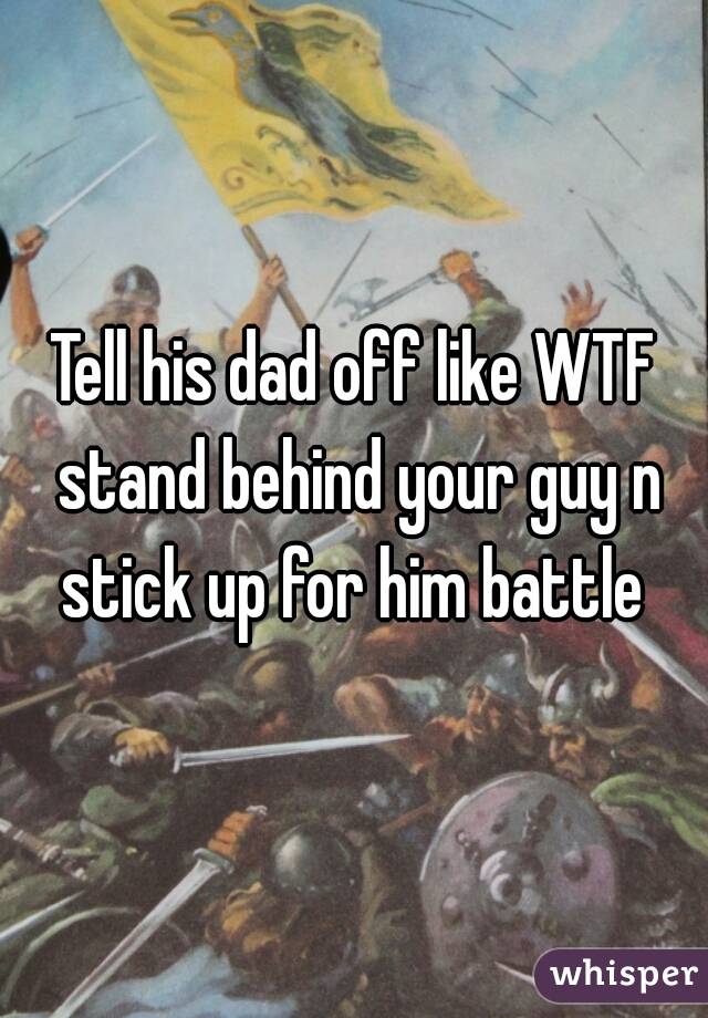Tell his dad off like WTF stand behind your guy n stick up for him battle 