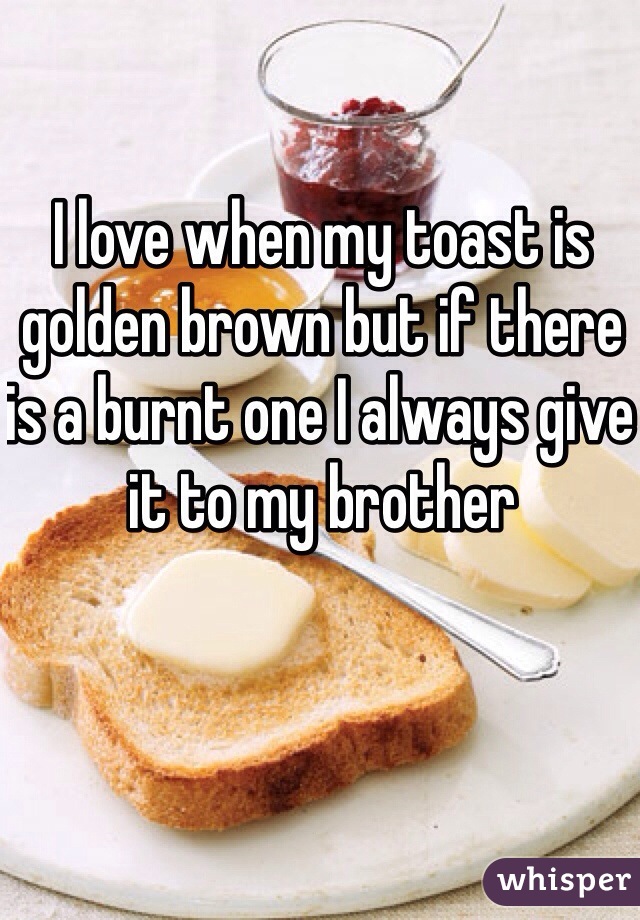 I love when my toast is golden brown but if there is a burnt one I always give it to my brother 