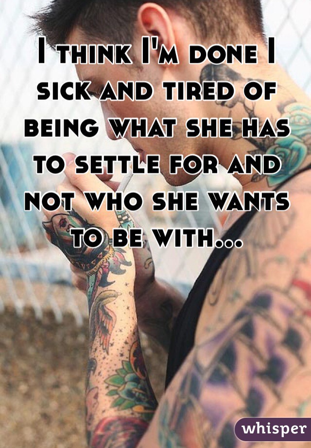 I think I'm done I sick and tired of being what she has to settle for and not who she wants to be with...