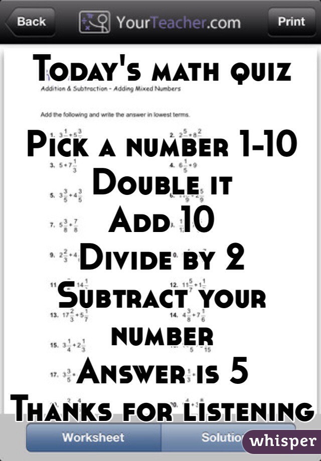 
Today's math quiz

Pick a number 1-10
Double it
Add 10
Divide by 2
Subtract your number
Answer is 5
Thanks for listening