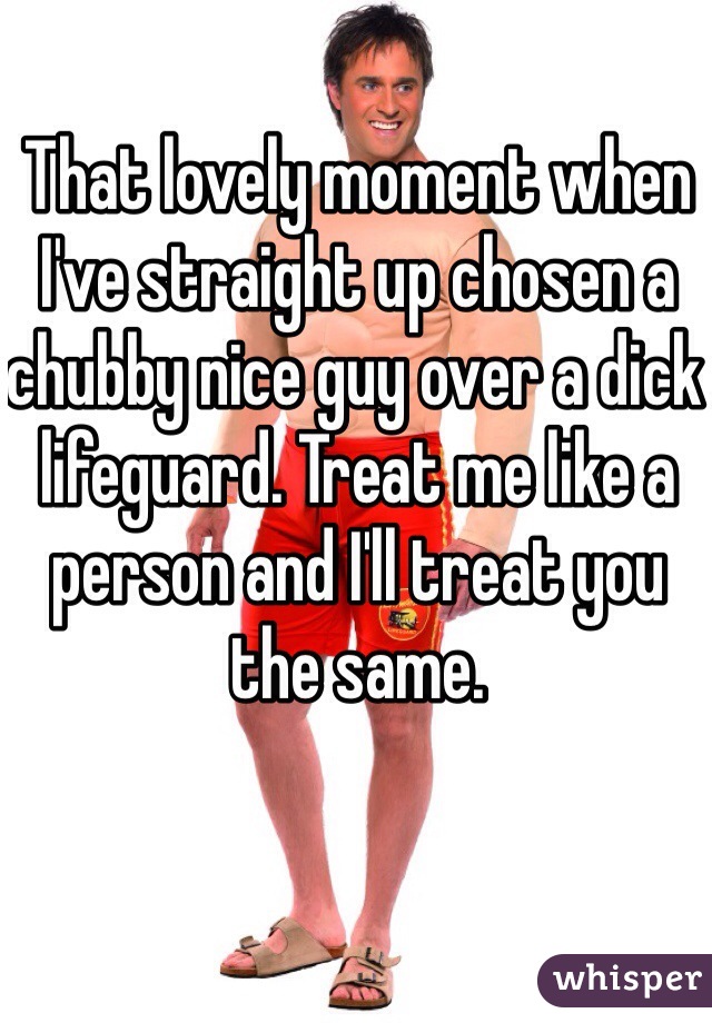 That lovely moment when I've straight up chosen a chubby nice guy over a dick lifeguard. Treat me like a person and I'll treat you the same. 