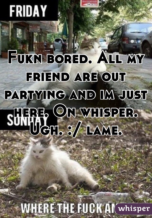 Fukn bored. All my friend are out partying and im just here. On whisper. Ugh. :/ lame. 