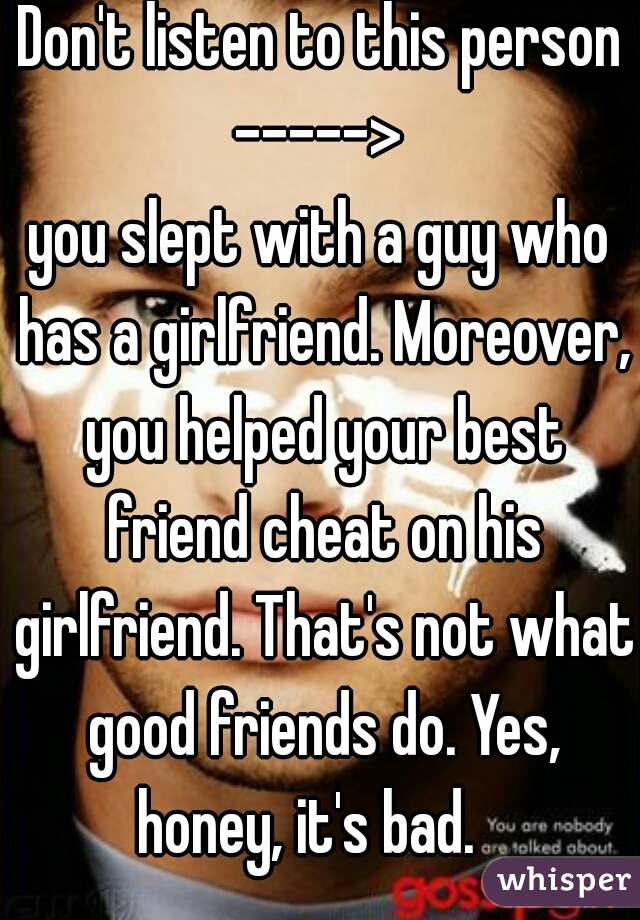 Don't listen to this person -----> 

you slept with a guy who has a girlfriend. Moreover, you helped your best friend cheat on his girlfriend. That's not what good friends do. Yes, honey, it's bad.   