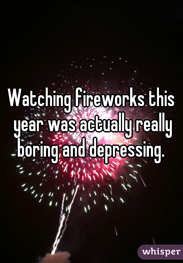 Watching fireworks this year was actually really boring and depressing. 