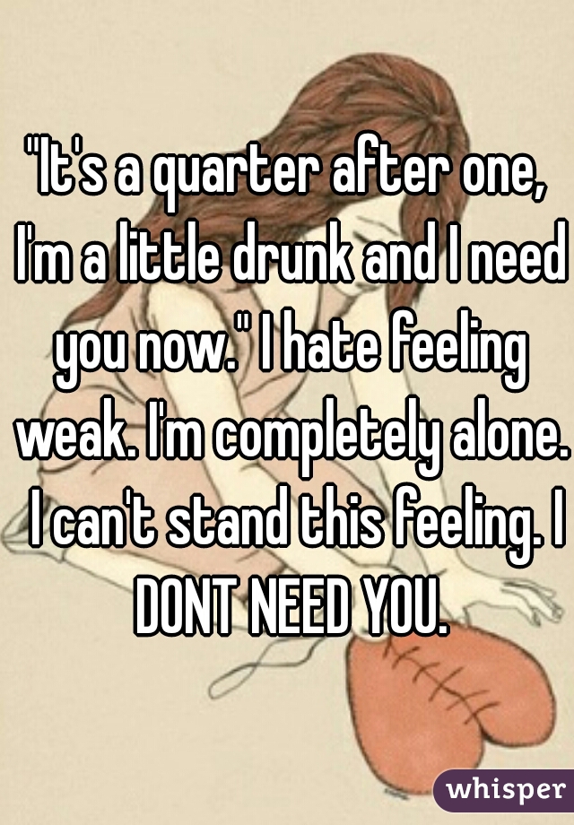 "It's a quarter after one, I'm a little drunk and I need you now." I hate feeling weak. I'm completely alone.  I can't stand this feeling. I DONT NEED YOU.