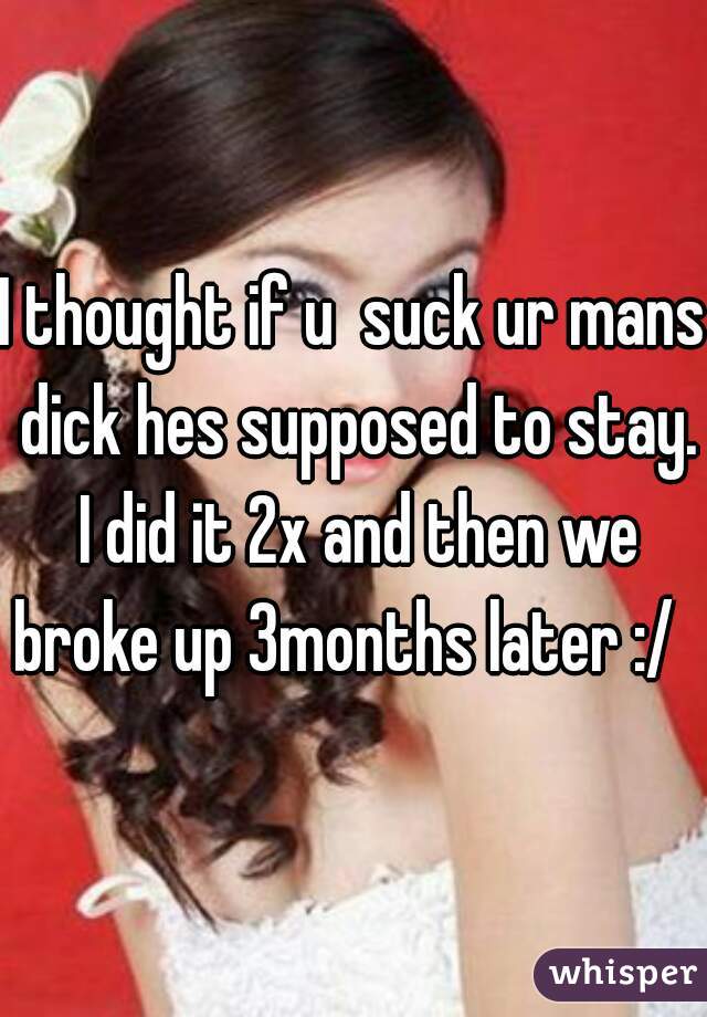 I thought if u  suck ur mans dick hes supposed to stay. I did it 2x and then we broke up 3months later :/   