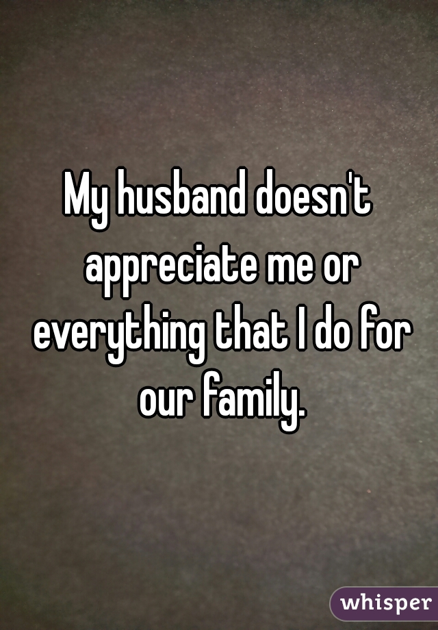 My husband doesn't appreciate me or everything that I do for our family.