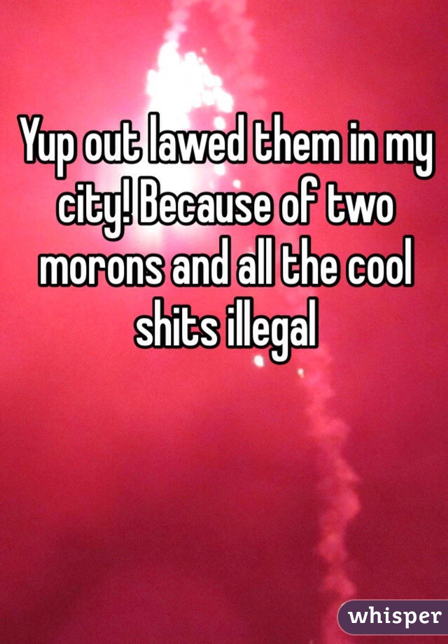 Yup out lawed them in my city! Because of two morons and all the cool shits illegal