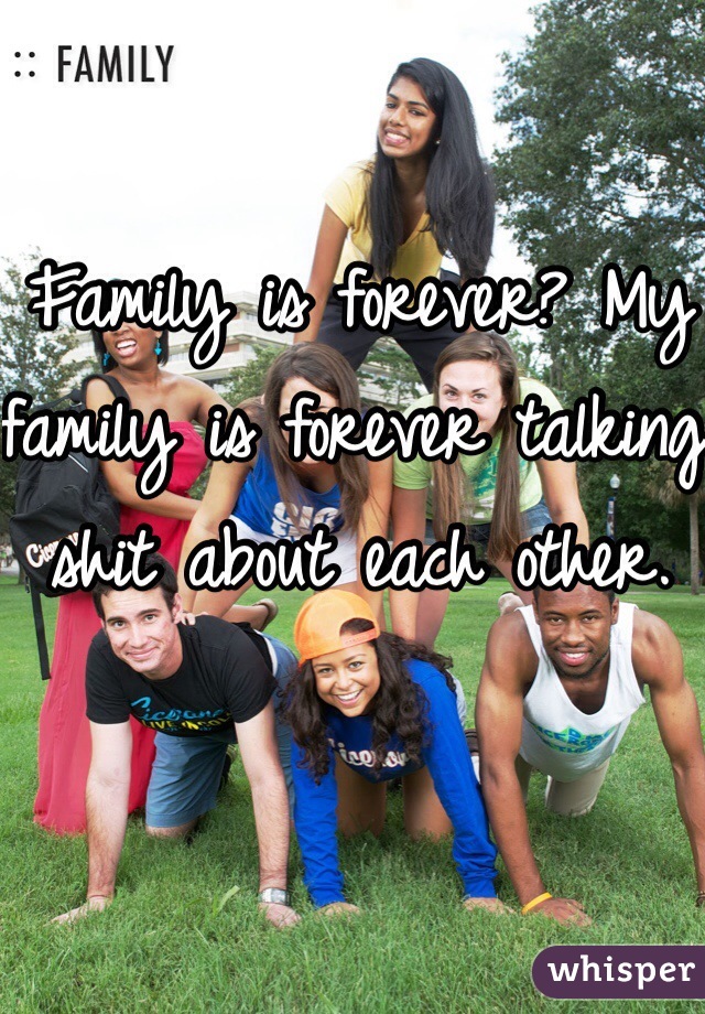 Family is forever? My family is forever talking shit about each other.