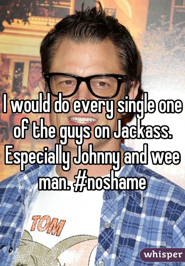 I would do every single one of the guys on Jackass. Especially Johnny and wee man. #noshame