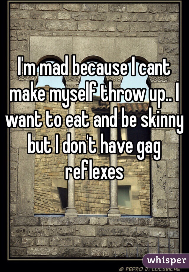 I'm mad because I cant make myself throw up.. I want to eat and be skinny but I don't have gag reflexes 