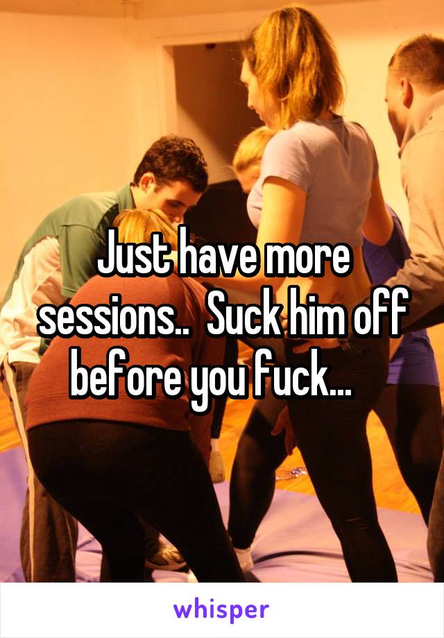 Just have more sessions..  Suck him off before you fuck...   