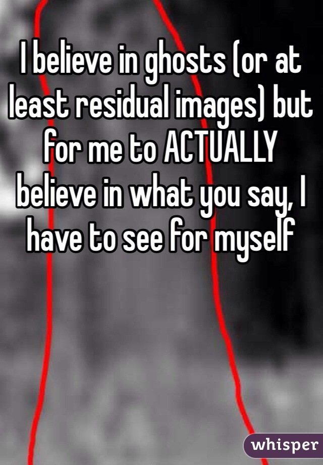 I believe in ghosts (or at least residual images) but for me to ACTUALLY believe in what you say, I have to see for myself 