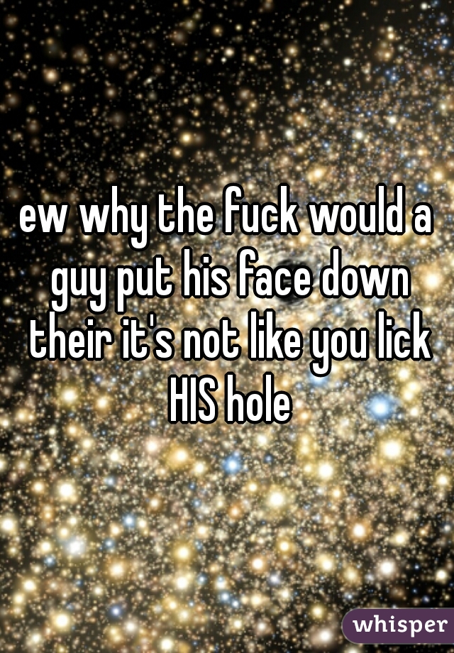 ew why the fuck would a guy put his face down their it's not like you lick HIS hole