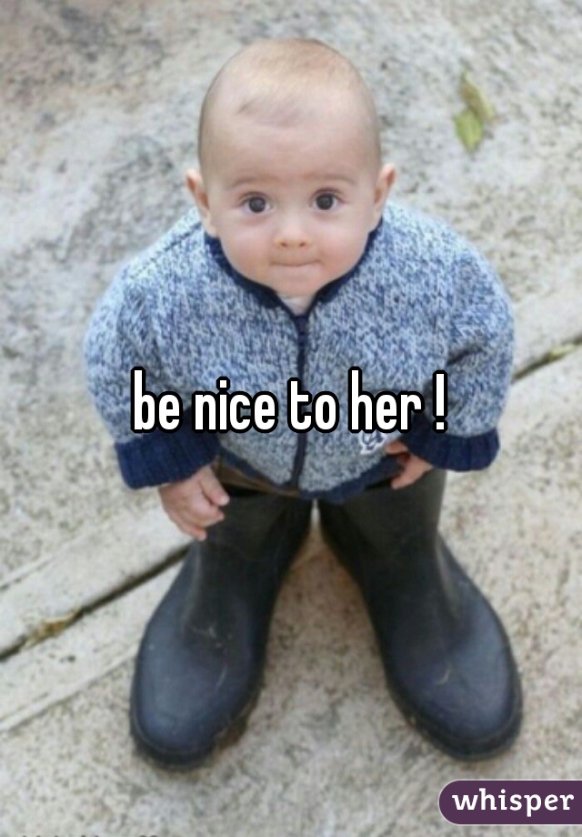 be nice to her !