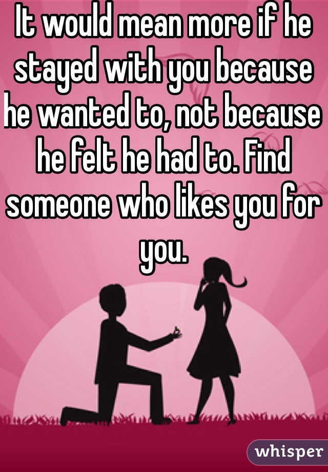 It would mean more if he stayed with you because he wanted to, not because he felt he had to. Find someone who likes you for you. 