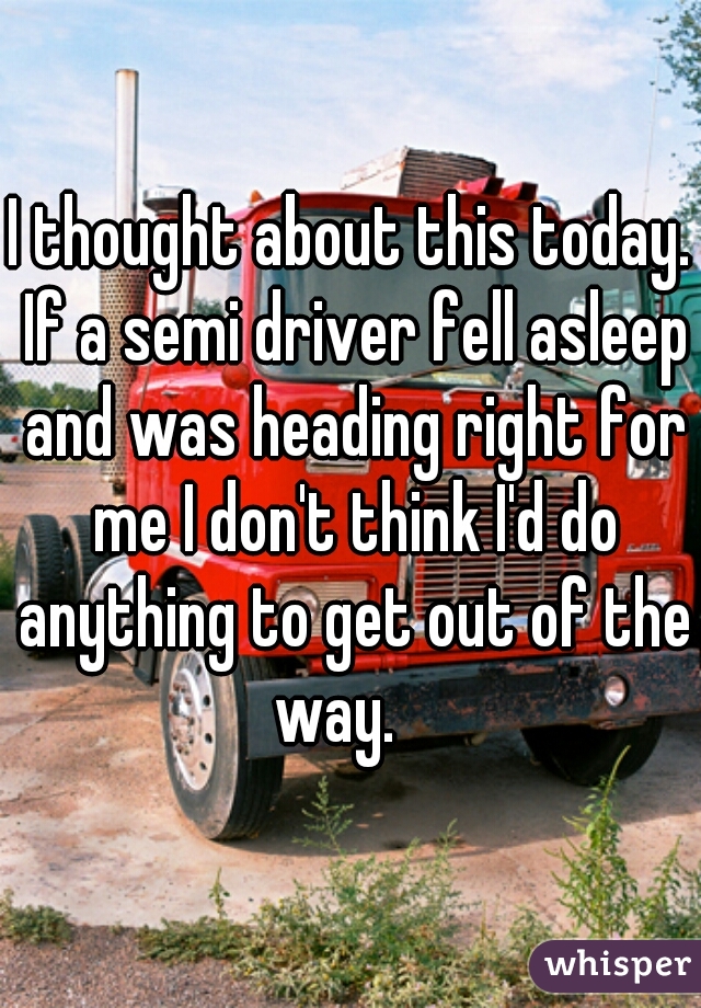 I thought about this today. If a semi driver fell asleep and was heading right for me I don't think I'd do anything to get out of the way.   
