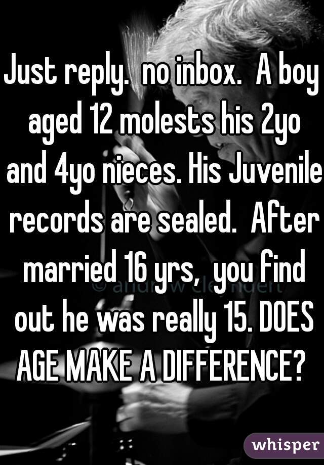 Just reply.  no inbox.  A boy aged 12 molests his 2yo and 4yo nieces. His Juvenile records are sealed.  After married 16 yrs,  you find out he was really 15. DOES AGE MAKE A DIFFERENCE? 