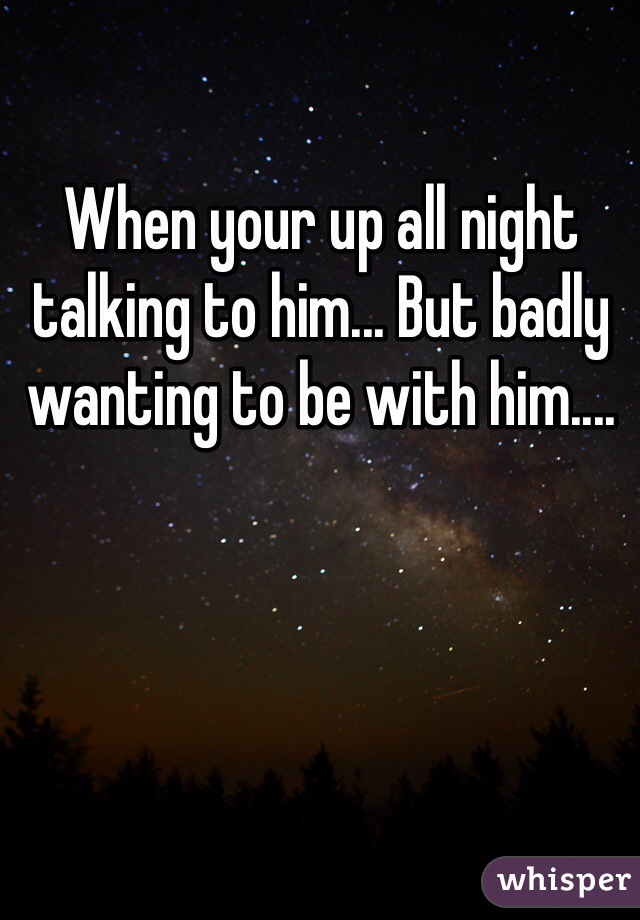 When your up all night talking to him... But badly wanting to be with him....