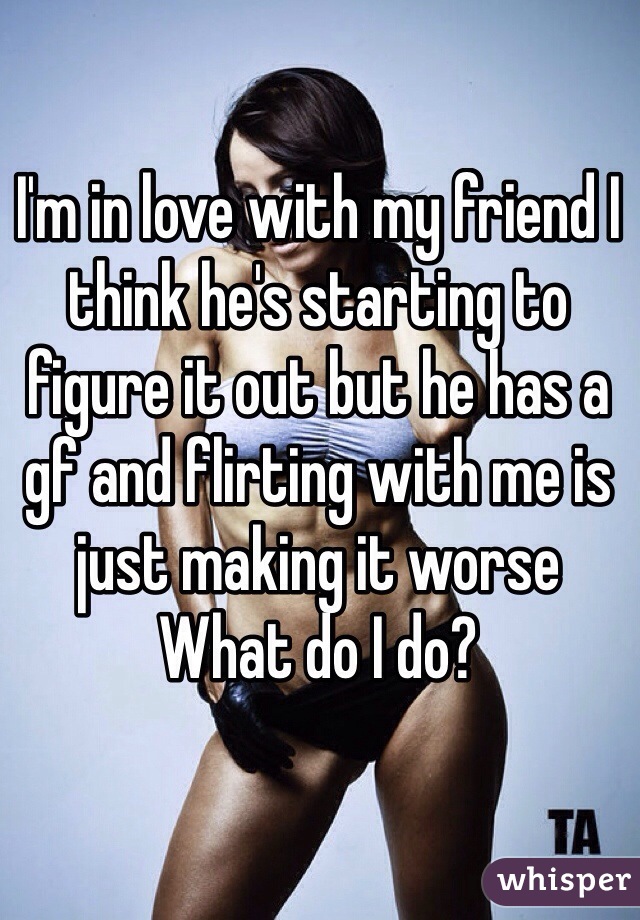 I'm in love with my friend I think he's starting to figure it out but he has a gf and flirting with me is just making it worse 
What do I do?