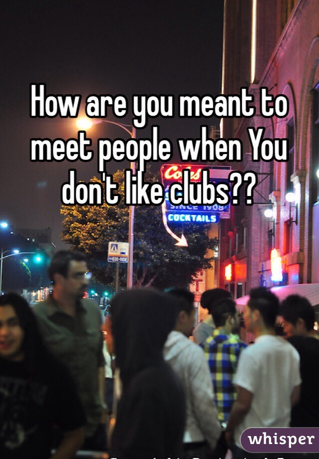 How are you meant to meet people when You don't like clubs??