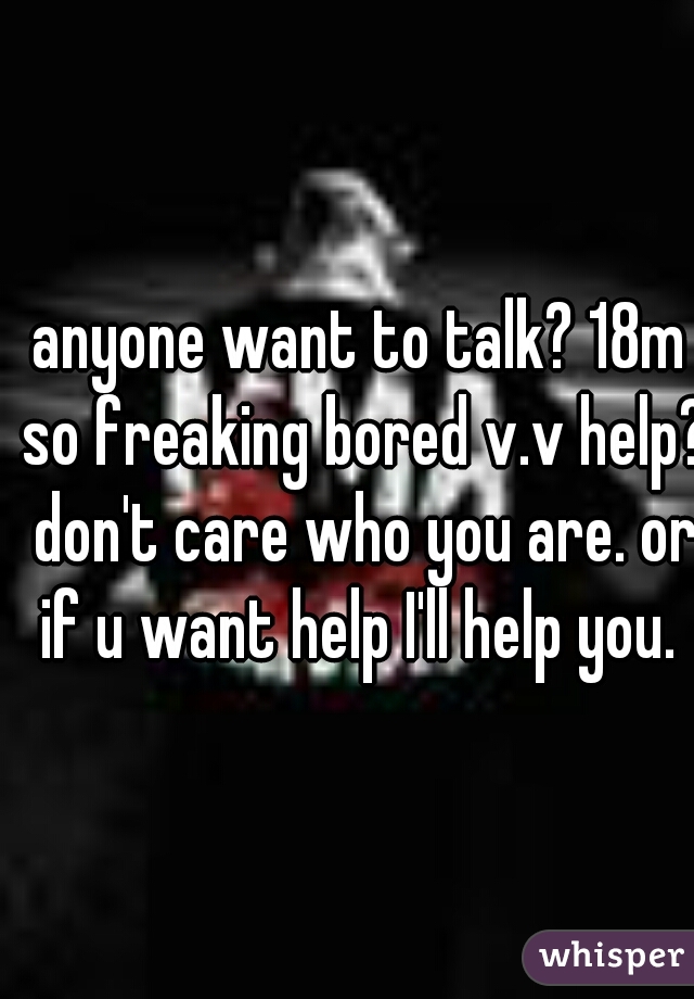 anyone want to talk? 18m so freaking bored v.v help? don't care who you are. or if u want help I'll help you. 
