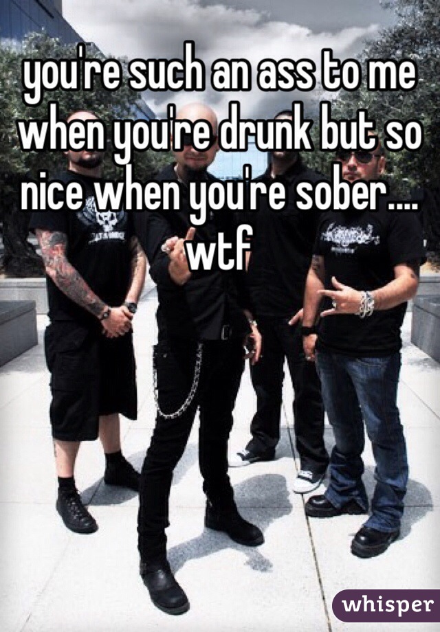 you're such an ass to me when you're drunk but so nice when you're sober.... wtf