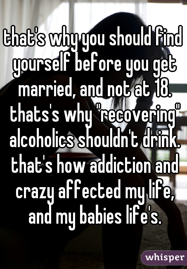 that's why you should find yourself before you get married, and not at 18. thats's why "recovering" alcoholics shouldn't drink. that's how addiction and crazy affected my life, and my babies life's.