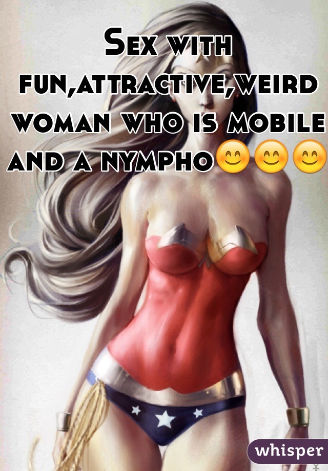 Sex with fun,attractive,weird woman who is mobile and a nympho😊😊😊 