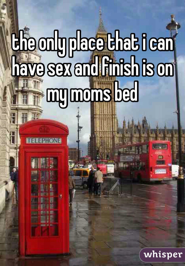 the only place that i can have sex and finish is on my moms bed