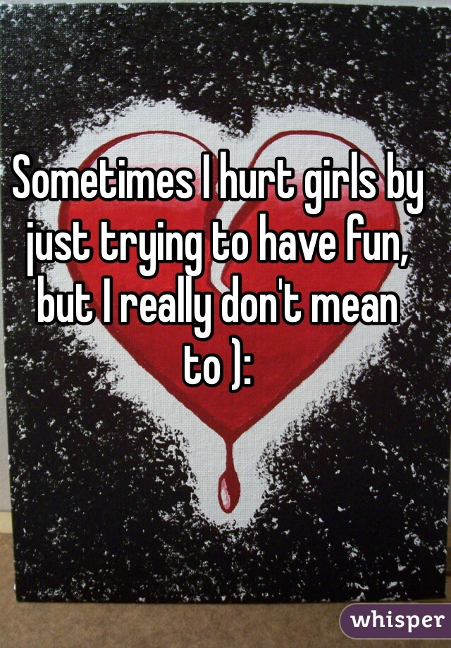 Sometimes I hurt girls by just trying to have fun, but I really don't mean to ):