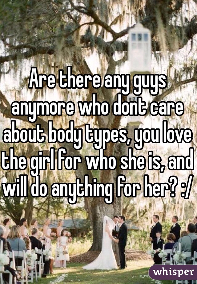 Are there any guys anymore who dont care about body types, you love the girl for who she is, and will do anything for her? :/
