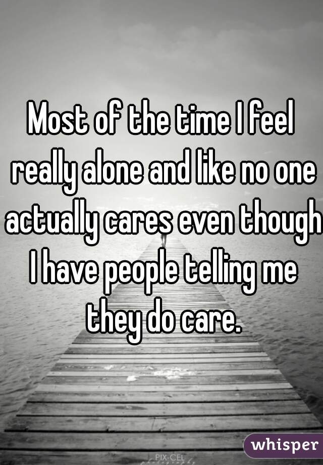 Most of the time I feel really alone and like no one actually cares even though I have people telling me they do care.