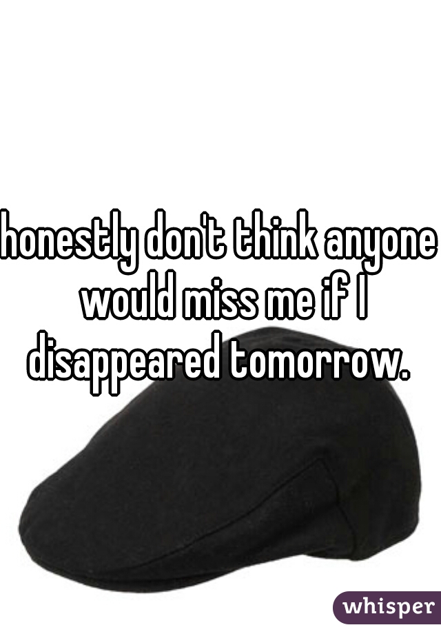 honestly don't think anyone would miss me if I disappeared tomorrow. 
