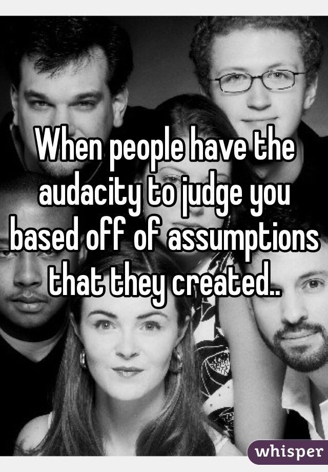 When people have the audacity to judge you based off of assumptions that they created..