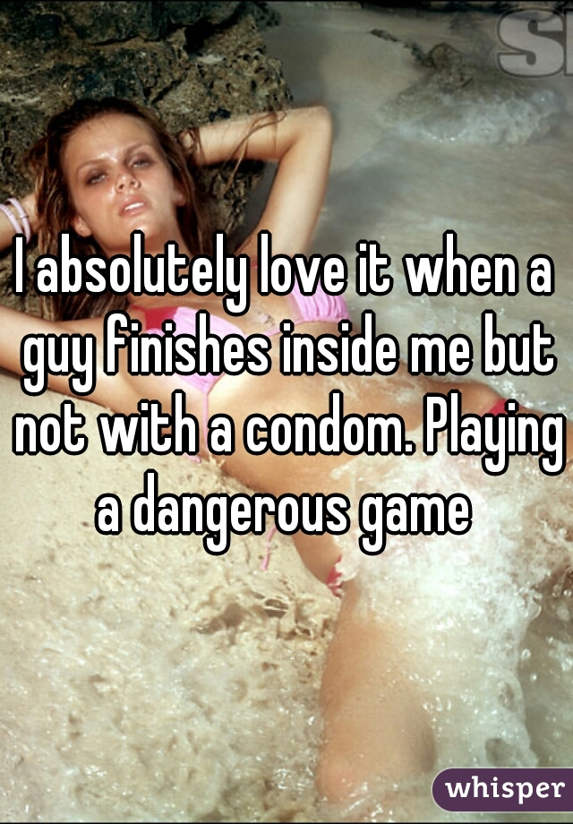 I absolutely love it when a guy finishes inside me but not with a condom. Playing a dangerous game 
