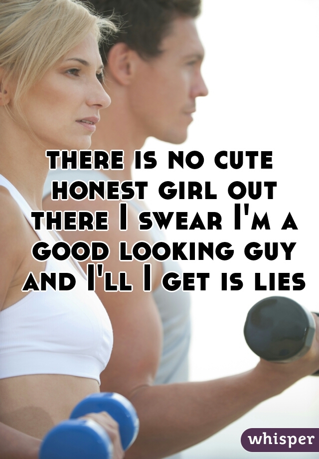 there is no cute honest girl out there I swear I'm a good looking guy and I'll I get is lies
