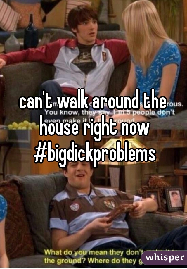 can't walk around the house right now #bigdickproblems