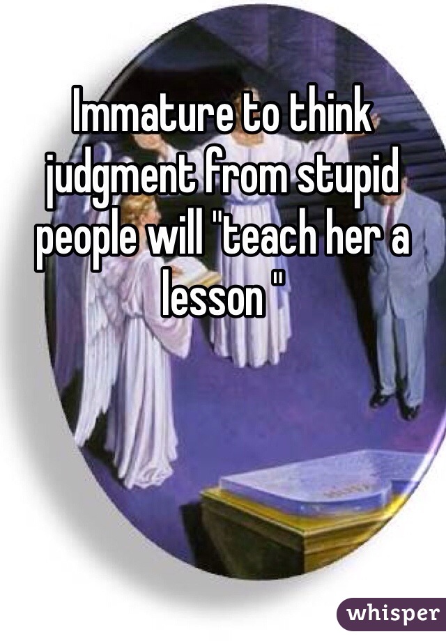 Immature to think judgment from stupid people will "teach her a lesson "