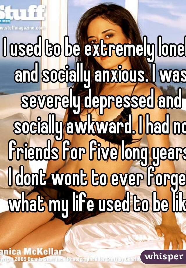I used to be extremely lonely and socially anxious. I was severely depressed and socially awkward. I had no friends for five long years. I dont wont to ever forget what my life used to be like.