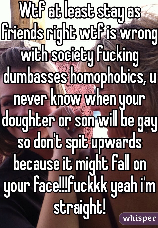 Wtf at least stay as friends right wtf is wrong with society fucking dumbasses homophobics, u never know when your doughter or son will be gay so don't spit upwards because it might fall on your face!!!fuckkk yeah i'm straight!
