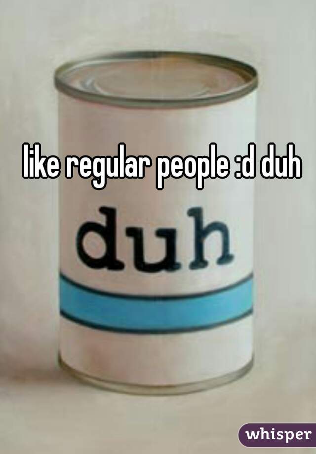 like regular people :d duh 