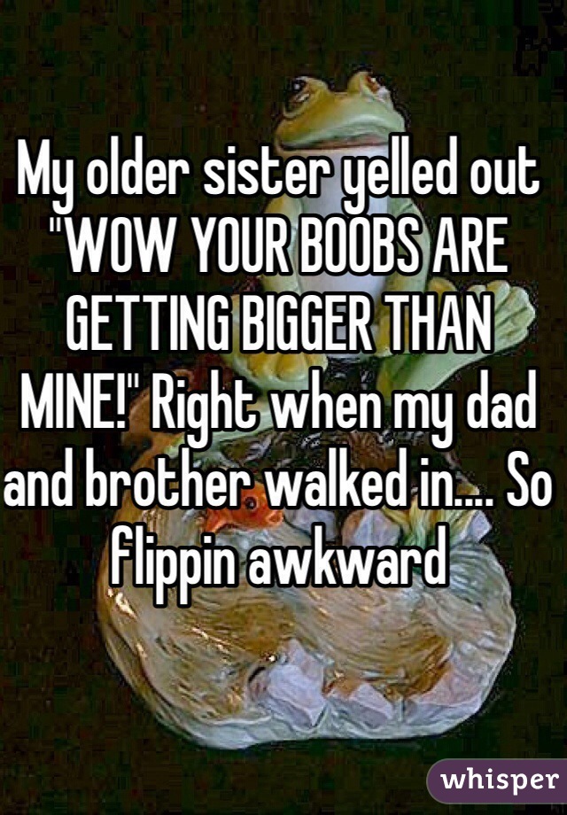 My older sister yelled out "WOW YOUR BOOBS ARE GETTING BIGGER THAN MINE!" Right when my dad and brother walked in.... So flippin awkward 